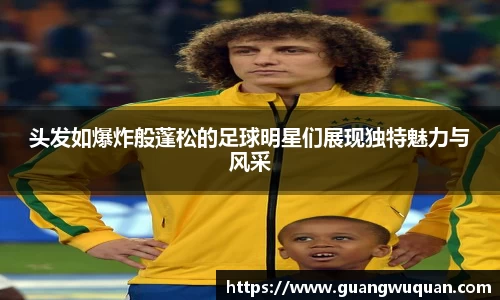 头发如爆炸般蓬松的足球明星们展现独特魅力与风采